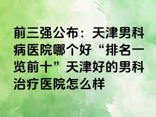 前三强公布：天津男科病医院哪个好“排名一览前十”天津好的男科治疗医院怎么样