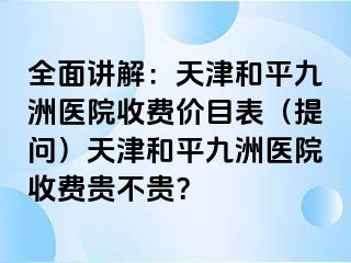 全面讲解：天津和平九洲医院收费价目表（提问）天津和平九洲医院收费贵不贵？