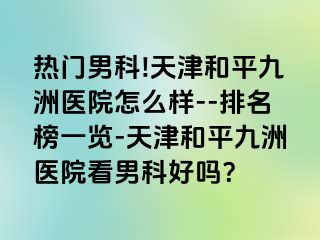 热门男科!天津和平九洲医院怎么样--排名榜一览-天津和平九洲医院看男科好吗？