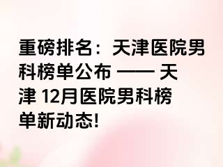 重磅排名：天津医院男科榜单公布 —— 天津 12月医院男科榜单新动态!