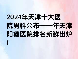 2024年天津十大医院男科公布——年天津阳痿医院排名新鲜出炉!