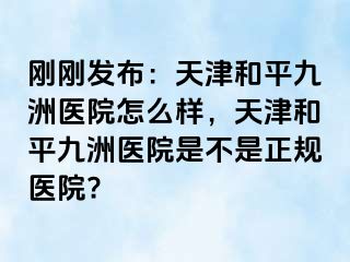 刚刚发布：天津和平九洲医院怎么样，天津和平九洲医院是不是正规医院?