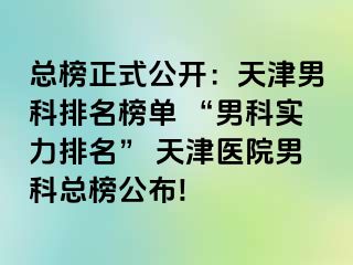 总榜正式公开：天津男科排名榜单 “男科实力排名” 天津医院男科总榜公布!