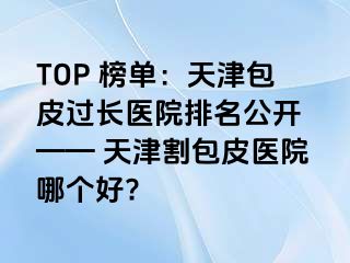 TOP 榜单：天津包皮过长医院排名公开 —— 天津割包皮医院哪个好?