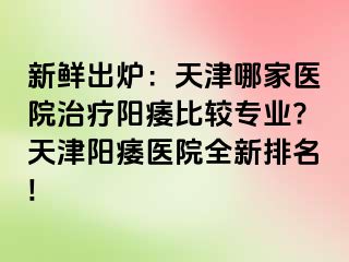 新鲜出炉：天津哪家医院治疗阳痿比较专业?天津阳痿医院全新排名!