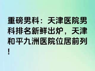 重磅男科：天津医院男科排名新鲜出炉，天津和平九洲医院位居前列!