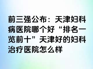 前三强公布：天津妇科病医院哪个好“排名一览前十”天津好的妇科治疗医院怎么样