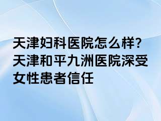 天津妇科医院怎么样？天津和平九洲医院深受女性患者信任