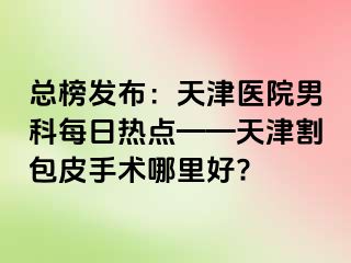 总榜发布：天津医院男科每日热点——天津割包皮手术哪里好?