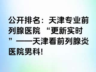 公开排名：天津专业前列腺医院 “更新实时”——天津看前列腺炎医院男科!