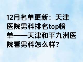 12月名单更新：天津医院男科排名top榜单——天津和平九洲医院看男科怎么样?