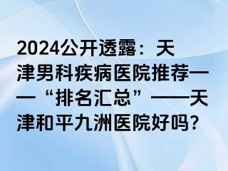 2024公开透露：天津男科疾病医院推荐——“排名汇总”——天津和平九洲医院好吗?