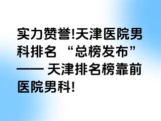 实力赞誉!天津医院男科排名 “总榜发布”—— 天津排名榜靠前医院男科!