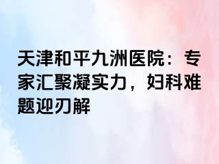 天津和平九洲医院：专家汇聚凝实力，妇科难题迎刃解