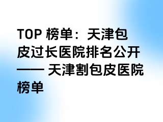 TOP 榜单：天津包皮过长医院排名公开 —— 天津割包皮医院榜单