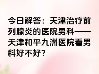 今日解答：天津治疗前列腺炎的医院男科——天津和平九洲医院看男科好不好？