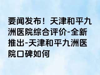 要闻发布！天津和平九洲医院综合评价-全新推出-天津和平九洲医院口碑如何