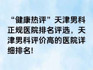 “健康热评”天津男科正规医院排名评选，天津男科评价高的医院详细排名!