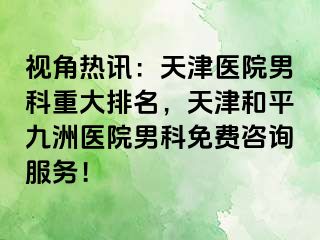 视角热讯：天津医院男科重大排名，天津和平九洲医院男科免费咨询服务！