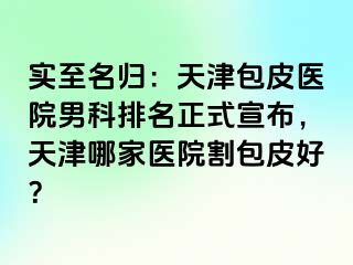 实至名归：天津包皮医院男科排名正式宣布，天津哪家医院割包皮好？