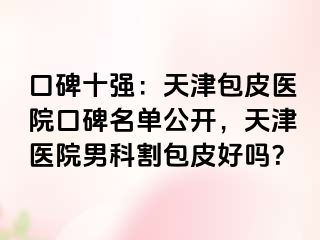 口碑十强：天津包皮医院口碑名单公开，天津医院男科割包皮好吗？