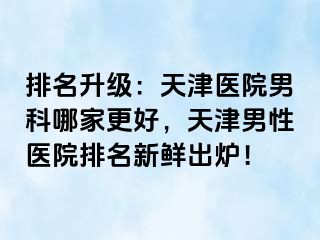 排名升级：天津医院男科哪家更好，天津男性医院排名新鲜出炉！