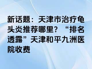 新话题：天津市治疗龟头炎推荐哪里？“排名透露”天津和平九洲医院收费