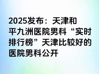 2025发布：天津和平九洲医院男科“实时排行榜”天津比较好的医院男科公开