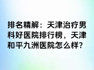 排名精解：天津治疗男科好医院排行榜，天津和平九洲医院怎么样？