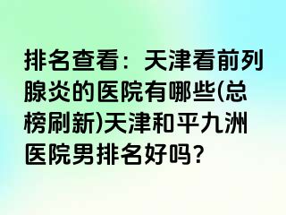 排名查看：天津看前列腺炎的医院有哪些(总榜刷新)天津和平九洲医院男排名好吗？