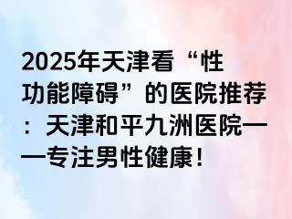 2025年天津看“性功能障碍”的医院推荐：天津和平九洲医院——专注男性健康！