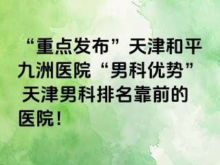 “重点发布”天津和平九洲医院“男科优势” 天津男科排名靠前的医院！