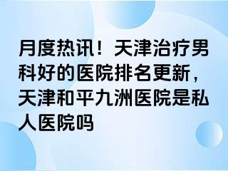 月度热讯！天津治疗男科好的医院排名更新，天津和平九洲医院是私人医院吗