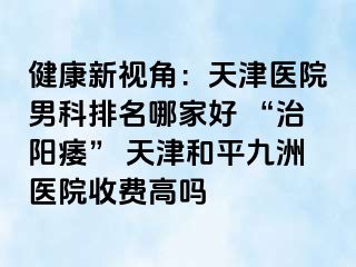 健康新视角：天津医院男科排名哪家好 “治阳痿” 天津和平九洲医院收费高吗