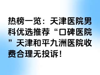 热榜一览：天津医院男科优选推荐“口碑医院”天津和平九洲医院收费合理无投诉！