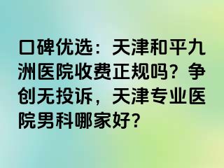 口碑优选：天津和平九洲医院收费正规吗？争创无投诉，天津专业医院男科哪家好？