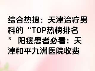 综合热搜：天津治疗男科的“TOP热榜排名” 阳痿患者必看：天津和平九洲医院收费