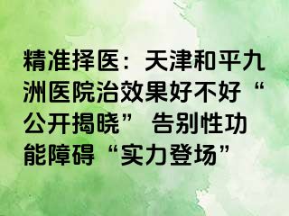 精准择医：天津和平九洲医院治效果好不好“公开揭晓” 告别性功能障碍“实力登场”
