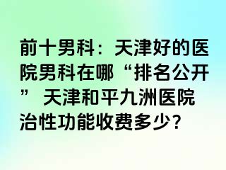 前十男科：天津好的医院男科在哪“排名公开” 天津和平九洲医院治性功能收费多少？