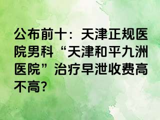 公布前十：天津正规医院男科“天津和平九洲医院”治疗早泄收费高不高?