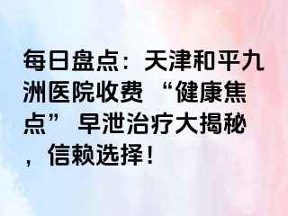 每日盘点：天津和平九洲医院收费 “健康焦点” 早泄治疗大揭秘，信赖选择！