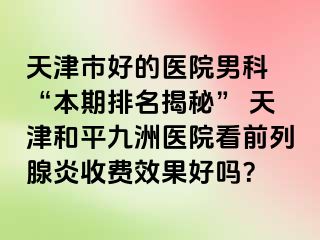 天津市好的医院男科 “本期排名揭秘” 天津和平九洲医院看前列腺炎收费效果好吗？