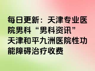 每日更新：天津专业医院男科“男科资讯” 天津和平九洲医院性功能障碍治疗收费
