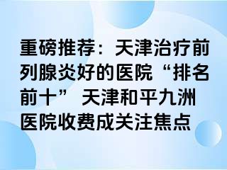 重磅推荐：天津治疗前列腺炎好的医院“排名前十” 天津和平九洲医院收费成关注焦点