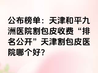 公布榜单：天津和平九洲医院割包皮收费“排名公开”天津割包皮医院哪个好？