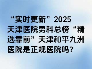 “实时更新”2025天津医院男科总榜“精选靠前”天津和平九洲医院是正规医院吗？