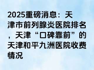 2025重磅消息：天津市前列腺炎医院排名，天津“口碑靠前”的天津和平九洲医院收费情况