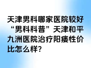 天津男科哪家医院较好“男科科普”天津和平九洲医院治疗阳痿性价比怎么样？