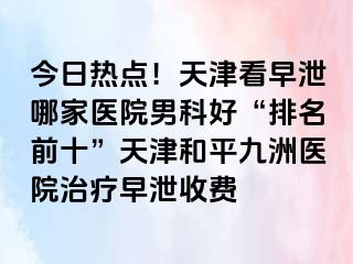 今日热点！天津看早泄哪家医院男科好“排名前十”天津和平九洲医院治疗早泄收费