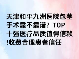 天津和平九洲医院包茎手术靠不靠谱？TOP十强医疗品质值得信赖!收费合理患者信任